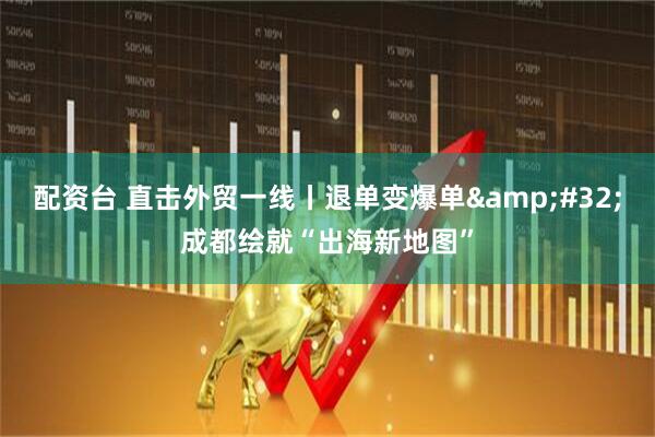 配资台 直击外贸一线丨退单变爆单&#32;成都绘就“出海新地图”