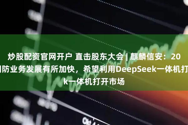 炒股配资官网开户 直击股东大会 | 麒麟信安：2025年国防业务发展有所加快，希望利用DeepSeek一体机打开市场