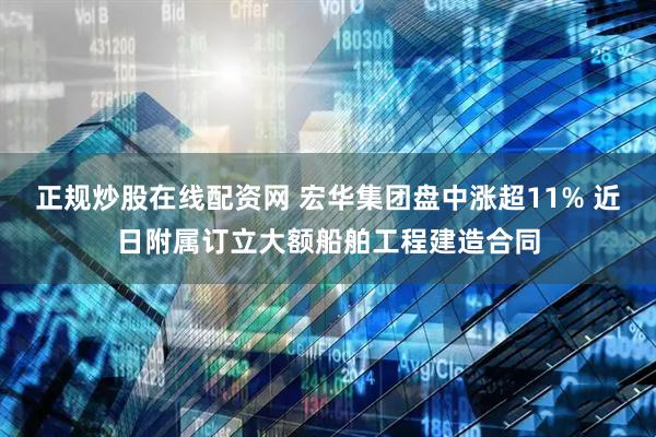 正规炒股在线配资网 宏华集团盘中涨超11% 近日附属订立大额船舶工程建造合同