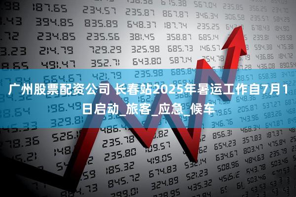 广州股票配资公司 长春站2025年暑运工作自7月1日启动_旅客_应急_候车