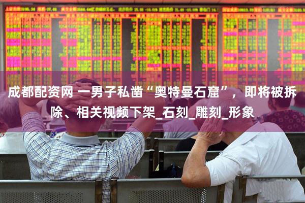 成都配资网 一男子私凿“奥特曼石窟”，即将被拆除、相关视频下架_石刻_雕刻_形象