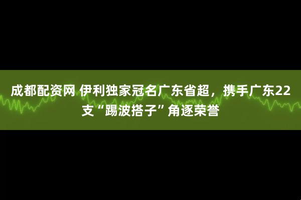 成都配资网 伊利独家冠名广东省超，携手广东22支“踢波搭子”角逐荣誉