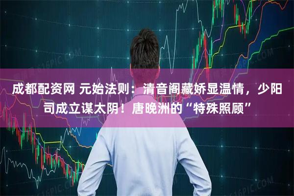 成都配资网 元始法则：清音阁藏娇显温情，少阳司成立谋太阴！唐晚洲的“特殊照顾”