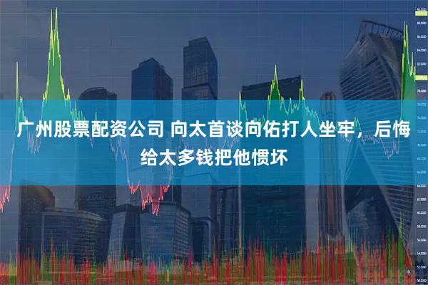 广州股票配资公司 向太首谈向佑打人坐牢，后悔给太多钱把他惯坏