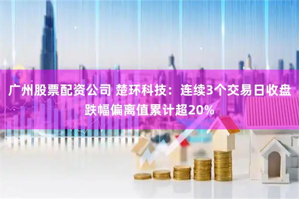 广州股票配资公司 楚环科技：连续3个交易日收盘跌幅偏离值累计超20%