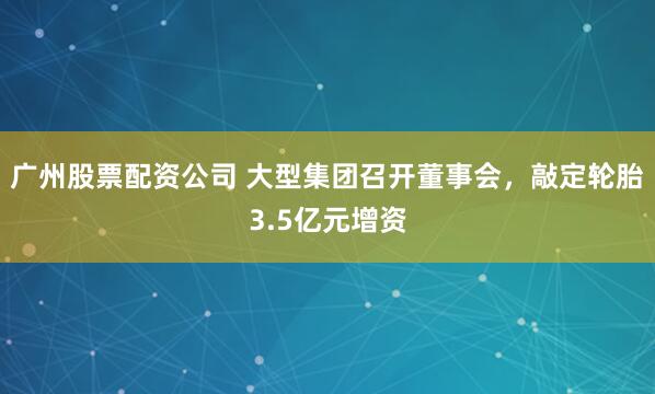 广州股票配资公司 大型集团召开董事会，敲定轮胎3.5亿元增资