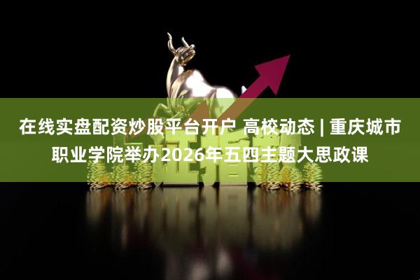 在线实盘配资炒股平台开户 高校动态 | 重庆城市职业学院举办2026年五四主题大思政课