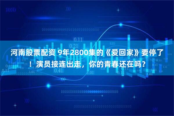 河南股票配资 9年2800集的《爱回家》要停了！演员接连出走，你的青春还在吗？