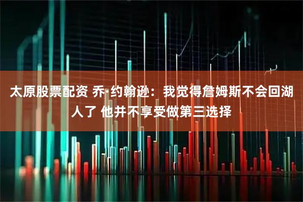 太原股票配资 乔·约翰逊：我觉得詹姆斯不会回湖人了 他并不享受做第三选择