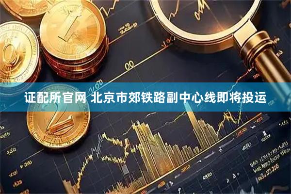 证配所官网 北京市郊铁路副中心线即将投运