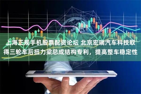 上海正规手机股票配资论坛 北京宏瑞汽车科技取得三轮车后扭力梁总成结构专利，提高整车稳定性